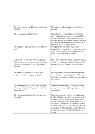 Tell me in no more than20 words, what is your
FMP idea?
My idea is to makean audioand visualbased
podcast.
Why have youdecided to makeit? I havedecided tomake it because I think I will
enjoy the productionprocess, asI will be able to
choosethe topics of conversationwithin the
podcast, I will be choosingto talk aboutthingsI'm
passionatein. I think if I have fun makingit, the
final productwill be higher quality.
What aboutyourproject makesit importantto
you?
Itsimportantto me as I am a big fan of
podcasts/interviewsandhave always wantedto
make oneof my own, thisproject givesme a
chance to finally make thathappen.
Outline someof the initial influences onyour
idea/work and somepotential research targets
(remember, research isn’t justa paperbased
activity)
Someinfluences andresearch targets for my idea
include The No Jumperpodcast, MaskedGorilla
podcast, Elevatorinterviews andMontreality.
What effect do youwant to haveon your
audience when they see yourproject?
I mainly want my audience tofeel entertained
when they see my project, I also would like them
to feel like they have learned somethingnew from
my podcast.
Describe the tone/mood/styleofyourproject
[which productiontechniques/characteristicsare
youemploying?]
The tone, moodandstyle of my project will be
very ghettowith dark lightningand precise cuts
andediting.
Why have youdecided to makeyour project in
this style?
I havechosen this stylefor my project because I
think it will fit very well with andcomplimentthe
topics of conversationwe will be talkingabout.
The podcaststopicsof conversationwill all be to
do with the undergroundandthemusic/fashion
undergroundscene, so I think the dimly lit, ghetto
visualstyle will fit well asboth thesetechniques
are commonly usedin undergroundpiecesof
media.
 
