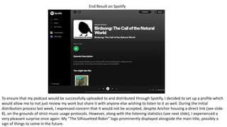 End Result on Spotify
To ensure that my podcast would be successfully uploaded to and distributed through Spotify, I decided to set up a profile which
would allow me to not just review my work but share it with anyone else wishing to listen to it as well. During the initial
distribution process last week, I expressed concern that it would not be accepted, despite Anchor housing a direct link (see slide
8), on the grounds of strict music usage protocols. However, along with the listening statistics (see next slide), I experienced a
very pleasant surprise once again: My “The Silhouetted Robin” logo prominently displayed alongside the main title, possibly a
sign of things to come in the future.
 