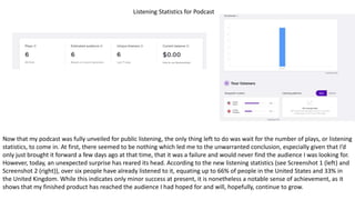 Listening Statistics for Podcast
Now that my podcast was fully unveiled for public listening, the only thing left to do was wait for the number of plays, or listening
statistics, to come in. At first, there seemed to be nothing which led me to the unwarranted conclusion, especially given that I’d
only just brought it forward a few days ago at that time, that it was a failure and would never find the audience I was looking for.
However, today, an unexpected surprise has reared its head. According to the new listening statistics (see Screenshot 1 (left) and
Screenshot 2 (right)), over six people have already listened to it, equating up to 66% of people in the United States and 33% in
the United Kingdom. While this indicates only minor success at present, it is nonetheless a notable sense of achievement, as it
shows that my finished product has reached the audience I had hoped for and will, hopefully, continue to grow.
 