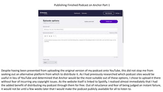 Publishing Finished Podcast on Anchor Part 1
Despite having been prevented from uploading the original version of my podcast onto YouTube, this did not stop me from
seeking out an alternative platform from which to distribute it. As I had previously researched which podcast sites would be
useful in lieu of YouTube and determined that Anchor would be the most suitable out of these options, I chose to upload it there
without fear of incurring any copyright issues. As the website itself is linked to Spotify, I realised almost immediately that I had
the added benefit of distributing my podcast through them for free. Out of reluctance and fear of being judged an instant failure,
it would not be until a few weeks later that I would make the podcast publicly available for all to listen to.
 