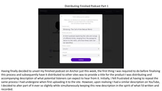Distributing Finished Podcast Part 1
Having finally decided to unveil my finished podcast on Anchor just this week, the first thing I was required to do before finalising
this process and subsequently have it distributed to other sites was to provide a title for the product I was distributing and
accompanying description of what potential listeners can expect to hear from it. Initially, I felt frustrated at having to repeat the
same process I had undergone when first uploading it to the site. However, upon realising I had a similar description on YouTube,
I decided to alter part of it ever so slightly while simultaneously keeping this new description in the spirit of what I’d written and
recorded.
 