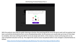 https://anchor.fm/david-lee86/episodes/Birdsong-The-Call-of-the-Natural-World-ev95nv
Distributing Finished Podcast Part 2
With the podcast now ready for public listening on Anchor, the only thing left for me to do was to wait until my podcast had
been successfully distributed by them across all podcasting outlets. As this process can usually take up to two or three days
to complete, there was nothing else left for me to do except wait which, in this instance, meant continuing work on my
now-completed evaluation write-up. The original link used to access my podcast before it was changed is attached below as
follows:
 
