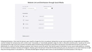 Website Link and Distribution through Social Media
Following distribution, I then took the decision upon myself to change the link to my podcast, feeling that my own name would be too recognisable and therefore
could be mistaken for someone else with a similar name. Fortunately, as I had already uploaded a logo of a robin in silhouette sometime prior, I would use the name
accompanying this logo as the link to protect my identity while simultaneously promoting my work which may become associated with this brand in the future.
Additionally, as a means of further helping my podcast reach listeners across the world, I also had the option to distribute it across social media platforms, including
but not limited to Facebook, YouTube and Instagram. However, given the bad luck I’d had with YouTube previously, plus my reluctance to use social media due to right-
wing vitriol being posted on said platforms, I ultimately decided against doing this which seems to have benefitted my finished product in the long run.
 