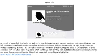 Podcast Hub
As a result of successfully distributing my podcast, in spite of the two-day wait for other platforms to pick it up, I have set up a
hub on the Anchor website from which to upload and distribute further podcasts. In developing the logo of my podcast on
Photoshop and using its name “The Silhouetted Robin” as a direct link to the hub, I hope to create an umbrella name or brand
associated with any future work I may create which could range from anything from audiobooks to visual nature documentaries
and so on. To access the hub housing this podcast, please click on the following link below:
https://anchor.fm/the-silhouetted-robin
 