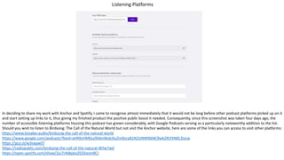 Listening Platforms
In deciding to share my work with Anchor and Spotify, I came to recognise almost immediately that it would not be long before other podcast platforms picked up on it
and start setting up links to it, thus giving my finished product the positive public boost it needed. Consequently, since this screenshot was taken four days ago, the
number of accessible listening platforms housing this podcast has grown considerably, with Google Podcasts serving as a particularly noteworthy addition to the list.
Should you wish to listen to Birdsong: The Call of the Natural World but not visit the Anchor website, here are some of the links you can access to visit other platforms:
https://www.breaker.audio/birdsong-the-call-of-the-natural-world
https://www.google.com/podcasts?feed=aHR0cHM6Ly9hbmNob3IuZm0vcy81N2IzNWNkNC9wb2RjYXN0L3Jzcw
https://pca.st/w3vxpw07
https://radiopublic.com/birdsong-the-call-of-the-natural-WYw7wd
https://open.spotify.com/show/2ui7rAI8plosZG5Eesm8CJ
 
