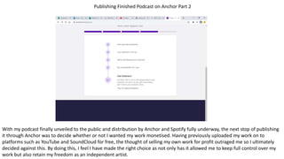Publishing Finished Podcast on Anchor Part 2
With my podcast finally unveiled to the public and distribution by Anchor and Spotify fully underway, the next stop of publishing
it through Anchor was to decide whether or not I wanted my work monetised. Having previously uploaded my work on to
platforms such as YouTube and SoundCloud for free, the thought of selling my own work for profit outraged me so I ultimately
decided against this. By doing this, I feel I have made the right choice as not only has it allowed me to keep full control over my
work but also retain my freedom as an independent artist.
 