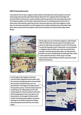 FMP Primary Research:
I also took the time to buy a magazine whichcontains informationand relevantsports to my final
major project documentary about Beast Rampz Skate Park. The magazine titledScoot Mag has
several of differentinterviews,scooter products,professional scooterridersand upcoming events.
This helpedme gather my final major projectidea because Im includingextreme sportsinto my
videowhich will mainlybe scootering,also the interviewswhichare usedin the magazine I could
base my interviewsaroundthem as well making it more simplerand professional.Alsoother skate
parks where mentionedinthe magazine whichreferencedback to my documentary about Beast
Rampz.
On this page you can see that the magazine is advertising2
differentskate parks (Crucial scootersand Ukskate.com)
which are both shops and websitesas well.Thisinfluenced
my idea by showingme that if skate parks can be promoted
in magazinesthen it will be eveneasierto promote them
through a YouTube documentary video,my videowill also
include a lot more in depthabout the skate park than is does
in these advertisementssoI think usinga YouTube
documentary on Beast Rampz would be a great way to gain
Beast more business.
For this page inthe magazine I foundan
interviewwitha bigprofessional scooter rider,
the interviewincludedquestionsverymuchlike
the questionsI had plannedto say inmy
documentary. The image to the right contains
the questionssuchas isthat the bestmoment in
scooteringso far talking about his life with
scooteringwhich I think wouldwork well when
influencingpeople tostart a newsport in my
documentary. So the pageslike these which
contain interviewshelpme gather my idea by
showingme the differentquestionsthatget
asked duringinterviewswith the pro scooter
riders.
 