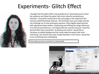 Experiments- Glitch Effect
I thought that this glitch effect may possibly be an interesting way to entice
the audience and make the poster look more colourful and grab your
attention. I found this tutorial form the same page as the majority of the
tutorials called Photoshop Tutorials. The technique was very simple and did
not challenge me to new techniques because I have slightly experimented
with adjustment layers before. Duplicating and shifting the image influences
it to look 3D and stand out. I am happy with the outcome because I have the
desired effect that I would like. To develop this further I would like to
introduce an edited background that could make the poster look more
interesting. This tutorial was quite simple therefore in the future I would like
to try something more challenging.
https://www.youtube.com/watch?v=LcSkwwAZvK0
 