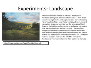 Experiments- Landscape
I followed a tutorial on how to achieve a moody toned
landscape photograph. I like this effect because I think that it
adds more depth to the landscape and looks more interesting.
To achieve this effect I used the curves tool, vibrancy, hue and
saturation, dodge and burn tool and the camera raw filter. I
lowered the brightness of the photo as well as the vibrancy so
that it was not as bright and eye catching. I then used the
dodge and burn tool to deepen the photograph and make it
look more like it has a grain effect. I have followed this tutorial
before and made several different experiments and I am happy
with the outcome. I will use this effect for some of the
landscape or nature shots to make them look more dramatic.
https://www.youtube.com/watch?v=dQbK3Knw1pk
 