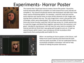 Experiments- Horror Poster
https://www.youtube.com/watch?v=LcSkwwAZvK0
This tutorial that I found was how to create a horror film poster. I found this
tutorial extremely difficult to complete as it took several hours and I still did not
complete it. This tutorial introduced several new techniques and skills that I have
never used on Photoshop before. For example, I used the mask tool and the
quick selection tool several times to erase certain elements on the images and
overlap them to blend into one. The only image that is mine is the portrait shot
of Georgia, others were downloaded. This tutorial was very difficult because
there was certain brushes used that I did not have access to. It took several tries
to mask the images and blend them together and even then the outcome is not
good. I decided to stop because I did not have the same tools to complete the
tutorial and did not think that it was going well enough to carry on. It took up
several lessons which means I was running out of time to produce other
experiments that could possibly work better for me.
When I am working on horror posters in the future, I will
follow much easier tutorials and check that the tools
used are easily accessible. If I do not understand how to
successfully complete a technique I will ask for help
instead of making the poster look worse.
 