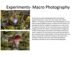Experiments- Macro Photography
To practice my macro photography skills and improve I
experimented with a macro lens that ranges from 70mm-
300mm. I am going to incorporate macro photography into my
work to capture different insects or flowers for the posters. For
example, for the film Ladybird I am going to use a macro lens.
The depth of field was on f12 so that there was a nice blurred
background with some detail. I also decreased the brightness
so that I could capture more detail in the flowers and leaves. I
used a tripod for all of my shots on the macro lens because it
was important that it stayed stable so that the photos were not
blurry. I enjoyed this experiment because I feel much more
confident using the macro lens and now know different
techniques and skills to use to improve the photographs.
 