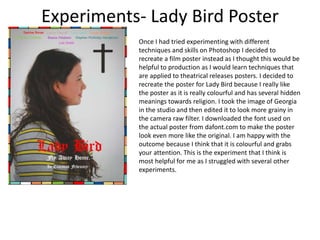 Experiments- Lady Bird Poster
Once I had tried experimenting with different
techniques and skills on Photoshop I decided to
recreate a film poster instead as I thought this would be
helpful to production as I would learn techniques that
are applied to theatrical releases posters. I decided to
recreate the poster for Lady Bird because I really like
the poster as it is really colourful and has several hidden
meanings towards religion. I took the image of Georgia
in the studio and then edited it to look more grainy in
the camera raw filter. I downloaded the font used on
the actual poster from dafont.com to make the poster
look even more like the original. I am happy with the
outcome because I think that it is colourful and grabs
your attention. This is the experiment that I think is
most helpful for me as I struggled with several other
experiments.
 