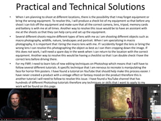 Practical and Technical Solutions
• When I am planning to shoot at different locations, there is the possibility that I may forget equipment or
bring the wrong equipment. To resolve this, I will produce a check list of my equipment so that before any
shoot I can tick off the equipment and make sure that all the correct camera, lens, tripod, memory cards
and battery is with me at all times. Another way to resolve this issue would be to have an assistant with
me at the shoots so that they can help carry and set up the equipment.
• Several different shoots require different types of lens with me as I am shooting different objects such as
macro photography, wildlife, nature, landscapes and portrait. When I am specializing in macro
photography, it is important that I bring the macro lens with me. If I accidently forget the lens or bring the
wrong lens I can resolve this photographing the object as best as I can then cropping down the image. If
this does not work, I will need a spare day in the week when I can return to the location with the correct
equipment. Another way to resolve this would be having a checklist so that I can double check I have the
correct lens before driving there.
• For my FMP, I need to learn lots of new editing techniques on Photoshop which means that I will have to
follow several different tutorials. A specific technique that I am nervous to recreate is manipulating the
face for horror film posters. I have found a tutorial on YouTube that should help make this process easier. I
have never created a product with a vintage effect or fantasy mood on the product therefore this is
another tutorial I will need to follow to resolve this issue. I have found a YouTube channel that has
hundreds of different Photoshop tutorials therefore any techniques or skills that I want to apply to my
work will be found on this page.
 