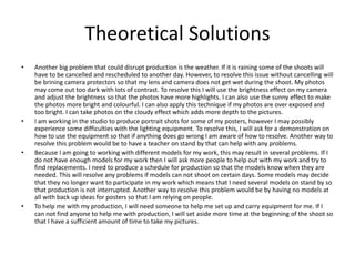 Theoretical Solutions
• Another big problem that could disrupt production is the weather. If it is raining some of the shoots will
have to be cancelled and rescheduled to another day. However, to resolve this issue without cancelling will
be brining camera protectors so that my lens and camera does not get wet during the shoot. My photos
may come out too dark with lots of contrast. To resolve this I will use the brightness effect on my camera
and adjust the brightness so that the photos have more highlights. I can also use the sunny effect to make
the photos more bright and colourful. I can also apply this technique if my photos are over exposed and
too bright. I can take photos on the cloudy effect which adds more depth to the pictures.
• I am working in the studio to produce portrait shots for some of my posters, however I may possibly
experience some difficulties with the lighting equipment. To resolve this, I will ask for a demonstration on
how to use the equipment so that if anything does go wrong I am aware of how to resolve. Another way to
resolve this problem would be to have a teacher on stand by that can help with any problems.
• Because I am going to working with different models for my work, this may result in several problems. If I
do not have enough models for my work then I will ask more people to help out with my work and try to
find replacements. I need to produce a schedule for production so that the models know when they are
needed. This will resolve any problems if models can not shoot on certain days. Some models may decide
that they no longer want to participate in my work which means that I need several models on stand by so
that production is not interrupted. Another way to resolve this problem would be by having no models at
all with back up ideas for posters so that I am relying on people.
• To help me with my production, I will need someone to help me set up and carry equipment for me. If I
can not find anyone to help me with production, I will set aside more time at the beginning of the shoot so
that I have a sufficient amount of time to take my pictures.
 