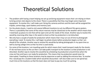 Theoretical Solutions
• The problem with having a team helping me set up and bring equipment means that I am relying on them
to bring certain vital objects to the shoot. There is a possibility that they may forget some important
equipment. To resolve this, I will make sure I bring the cameras and lens and the team will be assigned the
tripods, camera bags, spare battery and memory card.
• For the photo shoots, I need to visit several different locations to suit my different film genre posters.
There is a possibility that some of the nature reserves may be closed due to the weather which means that
I need back up places to visit that will be open and suit the needs of the shoot. Another way to resolve this
would by reserving other days in the week to shoot so that my production is not disturbed.
• We only have a couple of weeks for production which means that I may run out of time to photograph
everything I need. To resolve this, I will begin my photo shoots before production begins so that I am
ahead of the schedule. Another way to resolve this would be by taking photographs in my spare time as
well as during college time so that my time is used wisely.
• For some of the locations I am travelling quite far which means that I need transport ready for the shoots.
If I do not have access to the car then I can take public transport to the locations so that production is not
disturbed. Another way to resolve this would be by scheduling my production around times when the
crew are free and have a car ready for production. This means that my production would never be
interrupted. Travelling to these locations may be expensive as well as adding the entrance fees. To resolve
this I would pay for a student ticket which would be discounted. I will also make sure to not spend too
much time at the locations so that the team does not have to pay too much for parking.
 