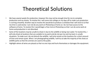 Theoretical Solutions
• We have several weeks for production, however this may not be enough time for me to complete
production and my shoots. To resolve this I will come into college on my days off to make sure production
is running smoothly. Another way to resolve this would be to produce a schedule that I will stick to so that
my time is used wisely. I can not do any work on Photoshop at home as I do not have access to the
software at home. To resolve this I would begin a free trial on Photoshop so that I can do some work at
home and production is not disturbed.
• Some of the locations may be unsafe to shoot in due to the wildlife or being near water. To resolve this, I
will only shoot at locations that are suitable to my work and do not put me and my team in unsafe
situations. To make sure I do not disturb the wildlife, I will only remain at the locations for a short amount
of time and remain quiet. When I am photographing wildlife, I will try to take the majority of the shots at
wildlife parks so that the animals are used to the public.
• Highlight where all wires are placed so that no one trips and hurts themselves or damages the equipment.
 