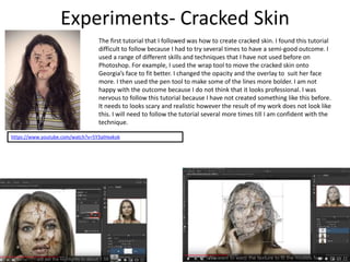 Experiments- Cracked Skin
The first tutorial that I followed was how to create cracked skin. I found this tutorial
difficult to follow because I had to try several times to have a semi-good outcome. I
used a range of different skills and techniques that I have not used before on
Photoshop. For example, I used the wrap tool to move the cracked skin onto
Georgia’s face to fit better. I changed the opacity and the overlay to suit her face
more. I then used the pen tool to make some of the lines more bolder. I am not
happy with the outcome because I do not think that it looks professional. I was
nervous to follow this tutorial because I have not created something like this before.
It needs to looks scary and realistic however the result of my work does not look like
this. I will need to follow the tutorial several more times till I am confident with the
technique.
https://www.youtube.com/watch?v=5Y3aIHxxkok
 