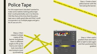 PoliceTape
For this experiment I decided I wanted to
make some realistic looking police tape
that I could potentially use in my fanzine.
I felt like that at the time that the police
tape was a really good idea and that I could
incorporate it on multiple pages and get a
lot of use out of it.
Step 1: Create a basic
yellow banner with the
font along the banner.
Step 2: I then used a
gradient that went from
dark to light to dark again
and then positioned the
gradient
Step 3: I then
created multiple
copies of the
banner and placed
them in different
angles to fill up the
frame and make it
look more like it
was trying to cover
up something
 
