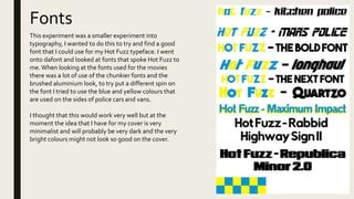 Fonts
This experiment was a smaller experiment into
typography, I wanted to do this to try and find a good
font that I could use for my Hot Fuzz typeface. I went
onto dafont and looked at fonts that spoke Hot Fuzz to
me.When looking at the fonts used for the movies
there was a lot of use of the chunkier fonts and the
brushed aluminium look, to try put a different spin on
the font I tried to use the blue and yellow colours that
are used on the sides of police cars and vans.
I thought that this would work very well but at the
moment the idea that I have for my cover is very
minimalist and will probably be very dark and the very
bright colours might not look so good on the cover.
 