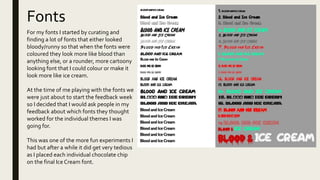 Fonts
For my fonts I started by curating and
finding a lot of fonts that either looked
bloody/runny so that when the fonts were
coloured they look more like blood than
anything else, or a rounder, more cartoony
looking font that I could colour or make it
look more like ice cream.
At the time of me playing with the fonts we
were just about to start the feedback week
so I decided that I would ask people in my
feedback about which fonts they thought
worked for the individual themes I was
going for.
This was one of the more fun experiments I
had but after a while it did get very tedious
as I placed each individual chocolate chip
on the final Ice Cream font.
 