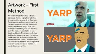 Artwork – First
Method
My first method of creating artwork
consisted of using a graphics tablet do
draw an outline around all of the major
facial features and then going in with a
darker colour to add accent lines in the
form of wrinkles on Rory’s face.This
method worked fairly well but the thing
that this method lacked a lot of was
depth and detail.The images ended up
looking like shapes that were cut out and
block filled and whilst I was happy that I
had finished one I wasn't that happy with
the final result. I felt that the final product
was very bland and lacked life to it so I
wanted to improve this.
 