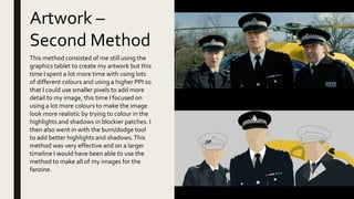 Artwork –
Second Method
This method consisted of me still using the
graphics tablet to create my artwork but this
time I spent a lot more time with using lots
of different colours and using a higher PPI so
that I could use smaller pixels to add more
detail to my image, this time I focused on
using a lot more colours to make the image
look more realistic by trying to colour in the
highlights and shadows in blockier patches. I
then also went in with the burn/dodge tool
to add better highlights and shadows.This
method was very effective and on a larger
timeline I would have been able to use the
method to make all of my images for the
fanzine.
 