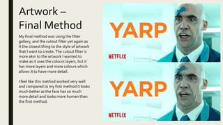 Artwork –
Final Method
My final method was using the filter
gallery, and the cutout filter yet again as
it the closest thing to the style of artwork
that I want to create.The cutout filter is
more akin to the artwork I wanted to
make as it uses the colours layers, but it
has more layers and more colours which
allows it to have more detail.
I feel like this method worked very well
and compared to my first method it looks
much better as the face has so much
more detail and looks more human than
the first method.
 