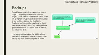 Backups
Practical andTechnical Problems
Once I have created all of my content for my
project I am going to have to backup the
project I have created somewhere. I think that I
am going to backup my data to a memory stick
or ssd and then backup the files to my
OneDrive and potentially my phone so that if I
have any errors with any of my backups I have
3 different backups to choose from as well as
the actual file itself.
I can also start to work on the SSD itself and
have all of the work on another drive and then
backup my work on my computer at home.
 