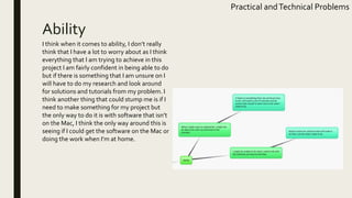 Ability
Practical andTechnical Problems
I think when it comes to ability, I don’t really
think that I have a lot to worry about as I think
everything that I am trying to achieve in this
project I am fairly confident in being able to do
but if there is something that I am unsure on I
will have to do my research and look around
for solutions and tutorials from my problem. I
think another thing that could stump me is if I
need to make something for my project but
the only way to do it is with software that isn’t
on the Mac, I think the only way around this is
seeing if I could get the software on the Mac or
doing the work when I’m at home.
 