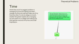 Time
Theoretical Problems
I think that one of my biggest problems is
managing my time and making sure that I
manage my time very well and make use of my
free time when I’m not at college or at work.
Another thing that I need to do is managing
my time when I’m in college and making sure
that I get the most out of my hour and a half
long lessons.
 