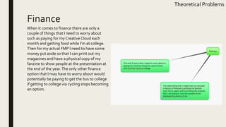 Finance
Theoretical Problems
When it comes to finance there are only a
couple of things that I need to worry about
such as paying for my Creative Cloud each
month and getting food while I’m at college.
Then for my actual FMP I need to have some
money put aside so that I can print out my
magazines and have a physical copy of my
fanzine to show people at the presentation at
the end of the year.The only other finance
option that I may have to worry about would
potentially be paying to get the bus to college
if getting to college via cycling stops becoming
an option.
 