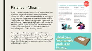 Finance - Mixam
When it comes to my fanzine one of the things I need to do
is print my magazine from an official company so I
understand what its like to have a more official looking print
of my magazine.To get a better look at this I have ordered 2
sample packs from a website that gave me a good price for
what I needed. On the website it gave me a run down of the
different types of papers and finishes but I think that the
sample pack will help me to choose between different
papers and get the best look for my fanzine.
I’m going to use this sample pack to help influence my
magazine and the design and the final look of my fanzine.
I’m glad that there is a sample pack as if there wasn’t I
would feel like I would be going into the printing process of
this project blind and printing something that I don’t like
and wasting my money.
 