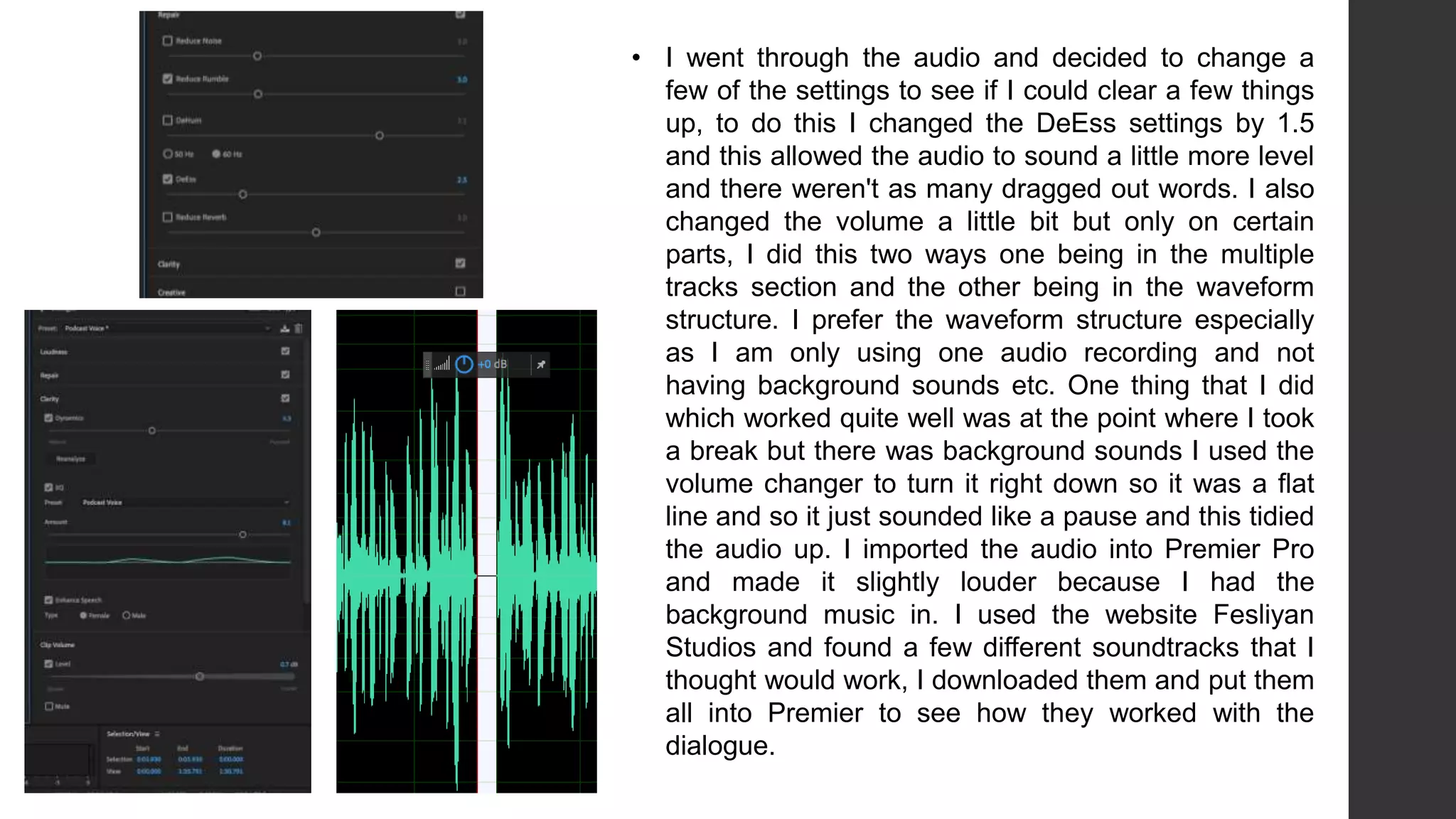 • I went through the audio and decided to change a
few of the settings to see if I could clear a few things
up, to do this I changed the DeEss settings by 1.5
and this allowed the audio to sound a little more level
and there weren't as many dragged out words. I also
changed the volume a little bit but only on certain
parts, I did this two ways one being in the multiple
tracks section and the other being in the waveform
structure. I prefer the waveform structure especially
as I am only using one audio recording and not
having background sounds etc. One thing that I did
which worked quite well was at the point where I took
a break but there was background sounds I used the
volume changer to turn it right down so it was a flat
line and so it just sounded like a pause and this tidied
the audio up. I imported the audio into Premier Pro
and made it slightly louder because I had the
background music in. I used the website Fesliyan
Studios and found a few different soundtracks that I
thought would work, I downloaded them and put them
all into Premier to see how they worked with the
dialogue.
 