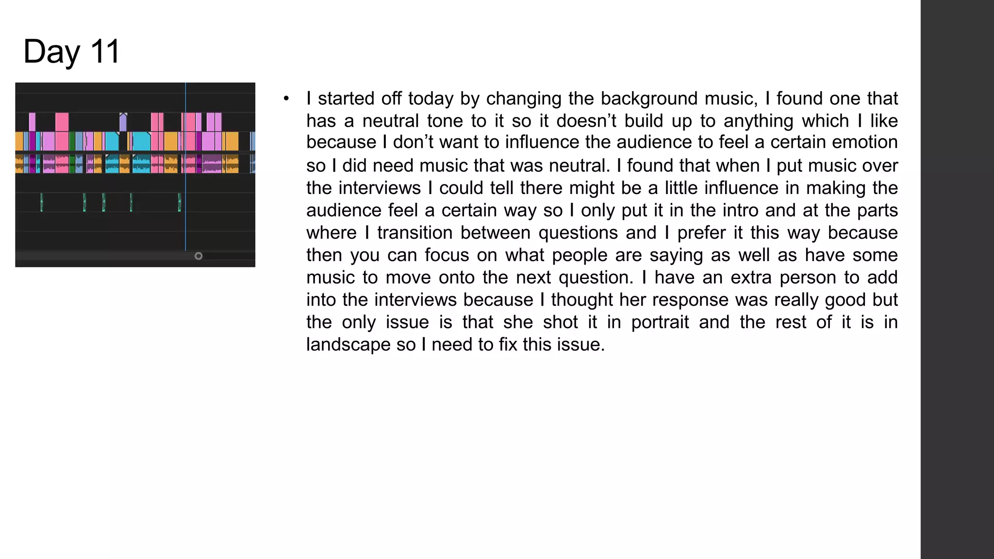 Day 11
• I started off today by changing the background music, I found one that
has a neutral tone to it so it doesn’t build up to anything which I like
because I don’t want to influence the audience to feel a certain emotion
so I did need music that was neutral. I found that when I put music over
the interviews I could tell there might be a little influence in making the
audience feel a certain way so I only put it in the intro and at the parts
where I transition between questions and I prefer it this way because
then you can focus on what people are saying as well as have some
music to move onto the next question. I have an extra person to add
into the interviews because I thought her response was really good but
the only issue is that she shot it in portrait and the rest of it is in
landscape so I need to fix this issue.
 