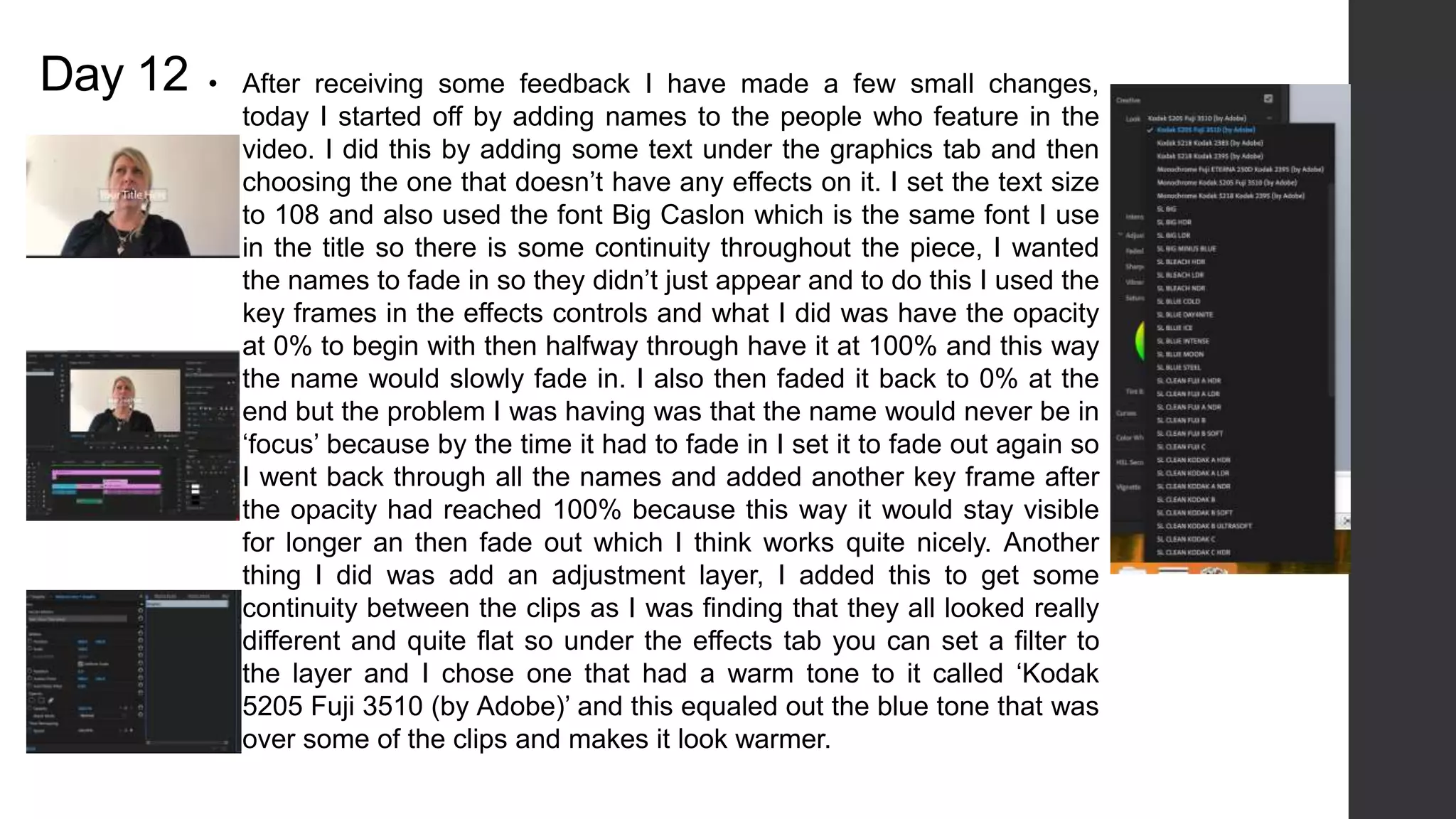 Day 12 • After receiving some feedback I have made a few small changes,
today I started off by adding names to the people who feature in the
video. I did this by adding some text under the graphics tab and then
choosing the one that doesn’t have any effects on it. I set the text size
to 108 and also used the font Big Caslon which is the same font I use
in the title so there is some continuity throughout the piece, I wanted
the names to fade in so they didn’t just appear and to do this I used the
key frames in the effects controls and what I did was have the opacity
at 0% to begin with then halfway through have it at 100% and this way
the name would slowly fade in. I also then faded it back to 0% at the
end but the problem I was having was that the name would never be in
‘focus’ because by the time it had to fade in I set it to fade out again so
I went back through all the names and added another key frame after
the opacity had reached 100% because this way it would stay visible
for longer an then fade out which I think works quite nicely. Another
thing I did was add an adjustment layer, I added this to get some
continuity between the clips as I was finding that they all looked really
different and quite flat so under the effects tab you can set a filter to
the layer and I chose one that had a warm tone to it called ‘Kodak
5205 Fuji 3510 (by Adobe)’ and this equaled out the blue tone that was
over some of the clips and makes it look warmer.
 