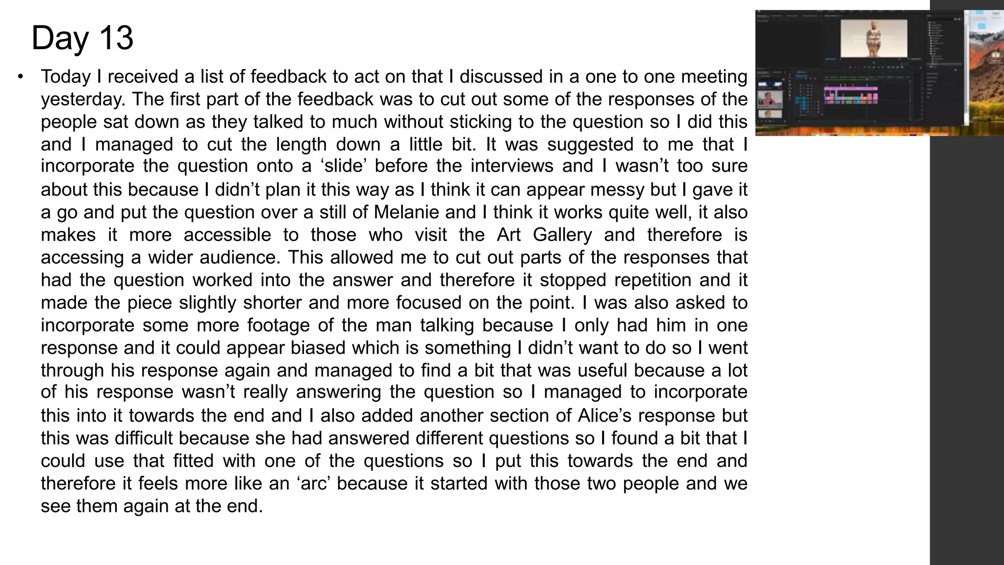 Day 13
• Today I received a list of feedback to act on that I discussed in a one to one meeting
yesterday. The first part of the feedback was to cut out some of the responses of the
people sat down as they talked to much without sticking to the question so I did this
and I managed to cut the length down a little bit. It was suggested to me that I
incorporate the question onto a ‘slide’ before the interviews and I wasn’t too sure
about this because I didn’t plan it this way as I think it can appear messy but I gave it
a go and put the question over a still of Melanie and I think it works quite well, it also
makes it more accessible to those who visit the Art Gallery and therefore is
accessing a wider audience. This allowed me to cut out parts of the responses that
had the question worked into the answer and therefore it stopped repetition and it
made the piece slightly shorter and more focused on the point. I was also asked to
incorporate some more footage of the man talking because I only had him in one
response and it could appear biased which is something I didn’t want to do so I went
through his response again and managed to find a bit that was useful because a lot
of his response wasn’t really answering the question so I managed to incorporate
this into it towards the end and I also added another section of Alice’s response but
this was difficult because she had answered different questions so I found a bit that I
could use that fitted with one of the questions so I put this towards the end and
therefore it feels more like an ‘arc’ because it started with those two people and we
see them again at the end.
 