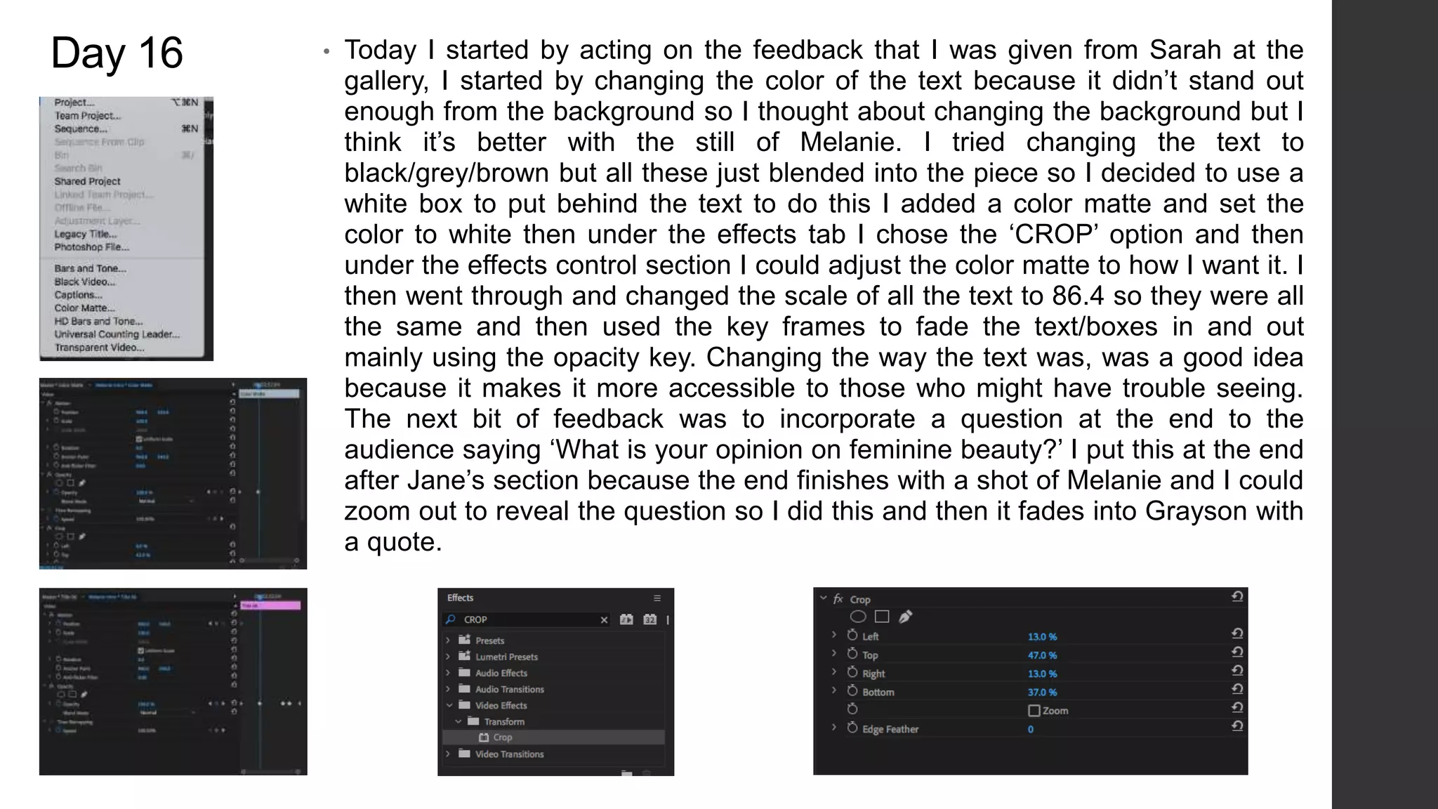 Day 16 • Today I started by acting on the feedback that I was given from Sarah at the
gallery, I started by changing the color of the text because it didn’t stand out
enough from the background so I thought about changing the background but I
think it’s better with the still of Melanie. I tried changing the text to
black/grey/brown but all these just blended into the piece so I decided to use a
white box to put behind the text to do this I added a color matte and set the
color to white then under the effects tab I chose the ‘CROP’ option and then
under the effects control section I could adjust the color matte to how I want it. I
then went through and changed the scale of all the text to 86.4 so they were all
the same and then used the key frames to fade the text/boxes in and out
mainly using the opacity key. Changing the way the text was, was a good idea
because it makes it more accessible to those who might have trouble seeing.
The next bit of feedback was to incorporate a question at the end to the
audience saying ‘What is your opinion on feminine beauty?’ I put this at the end
after Jane’s section because the end finishes with a shot of Melanie and I could
zoom out to reveal the question so I did this and then it fades into Grayson with
a quote.
 