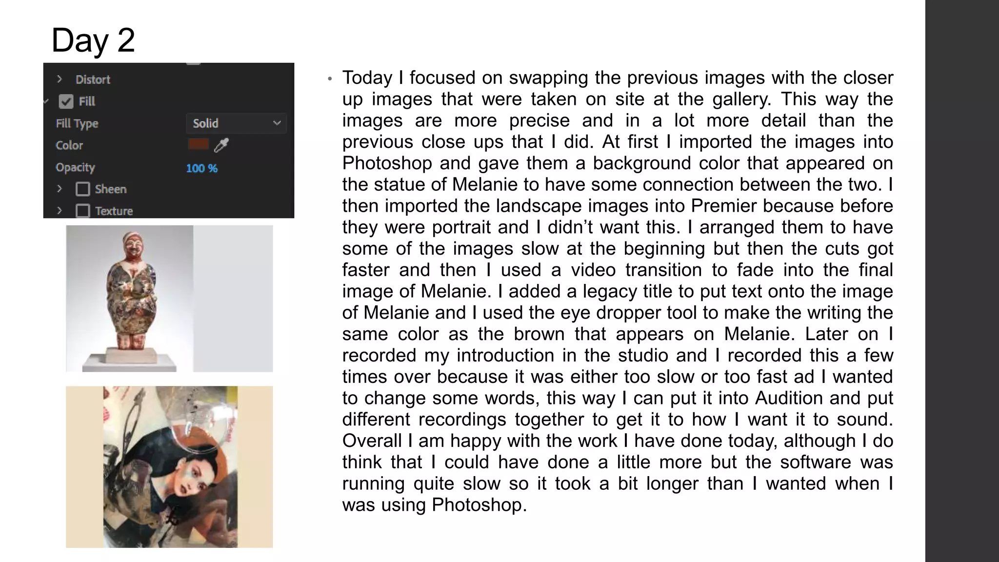 Day 2
• Today I focused on swapping the previous images with the closer
up images that were taken on site at the gallery. This way the
images are more precise and in a lot more detail than the
previous close ups that I did. At first I imported the images into
Photoshop and gave them a background color that appeared on
the statue of Melanie to have some connection between the two. I
then imported the landscape images into Premier because before
they were portrait and I didn’t want this. I arranged them to have
some of the images slow at the beginning but then the cuts got
faster and then I used a video transition to fade into the final
image of Melanie. I added a legacy title to put text onto the image
of Melanie and I used the eye dropper tool to make the writing the
same color as the brown that appears on Melanie. Later on I
recorded my introduction in the studio and I recorded this a few
times over because it was either too slow or too fast ad I wanted
to change some words, this way I can put it into Audition and put
different recordings together to get it to how I want it to sound.
Overall I am happy with the work I have done today, although I do
think that I could have done a little more but the software was
running quite slow so it took a bit longer than I wanted when I
was using Photoshop.
 