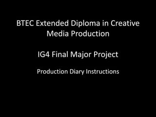 BTEC Extended Diploma in Creative
Media Production
IG4 Final Major Project
Production Diary Instructions
 