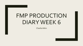 FMP PRODUCTION
DIARYWEEK 6
Charlie Atkin
 