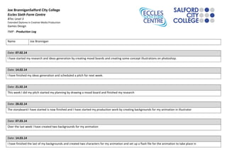 Joe BranniganSalford City College
Eccles Sixth Form Centre
BTec Level 3
Extended Diploma in Creative Media Production
Games Design
FMP - Production Log
Name Joe Brannigan
Date: 07.02.14
I have started my research and ideas generation by creating mood boards and creating some concept illustrations on photoshop.
Date: 14.02.14
I have finished my ideas generation and scheduled a pitch for next week.
Date: 21.02.14
This week I did my pitch started my planning by drawing a mood board and finished my research
Date: 28.02.14
The storyboard I have started is now finished and I have started my production work by creating backgrounds for my animation in illustrator
Date: 07.03.14
Over the last week I have created two backgrounds for my animation
Date: 14.03.14
I have finished the last of my backgrounds and created two characters for my animation and set up a flash file for the animation to take place in
 