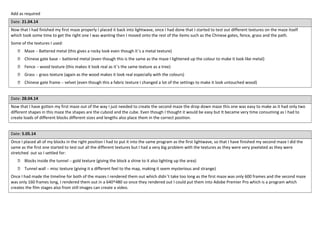 Add as required
Date: 21.04.14
Now that I had finished my first maze properly I placed it back into lightwave, once I had done that I started to test out different textures on the maze itself
which took some time to get the right one I was wanting then I moved onto the rest of the items such as the Chinese gates, fence, grass and the path.
Some of the textures I used:
 Maze – Battered metal (this gives a rocky look even though it’s a metal texture)
 Chinese gate base – battered metal (even though this is the same as the maze I lightened up the colour to make it look like metal)
 Fence – wood texture (this makes it look real as it’s the same texture as a tree)
 Grass – grass texture (again as the wood makes it look real especially with the colours)
 Chinese gate frame – velvet (even though this a fabric texture I changed a lot of the settings to make it look untouched wood)
Date: 28.04.14
Now that I have gotten my first maze out of the way I just needed to create the second maze the drop down maze this one was easy to make as it had only two
different shapes in this maze the shapes are the cuboid and the cube. Even though I thought it would be easy but It became very time consuming as I had to
create loads of different blocks different sizes and lengths also place them in the correct position.
Date: 5.05.14
Once I placed all of my blocks in the right position I had to put it into the same program as the first lightwave, so that I have finished my second maze I did the
same as the first one started to test out all the different textures but I had a very big problem with the textures as they were very pixelated as they were
stretched out so I settled for:
 Blocks inside the tunnel – gold texture (giving the block a shine to it also lighting up the area)
 Tunnel wall – misc texture (giving it a different feel to the map, making it seem mysterious and strange)
Once I had made the timeline for both of the mazes I rendered them out which didn’t take too long as the first maze was only 600 frames and the second maze
was only 160 frames long, I rendered them out in a 640^480 so once they rendered out I could put them into Adobe Premier Pro which is a program which
creates the film stages also from still images can create a video.
 