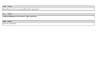 Date: 17.03.14
I have done more illustrations that will be used in my animation
Date: 24.03.14
I started creating my character and one enemy in illustrator
Date: 31.03.14
I created an animation
 