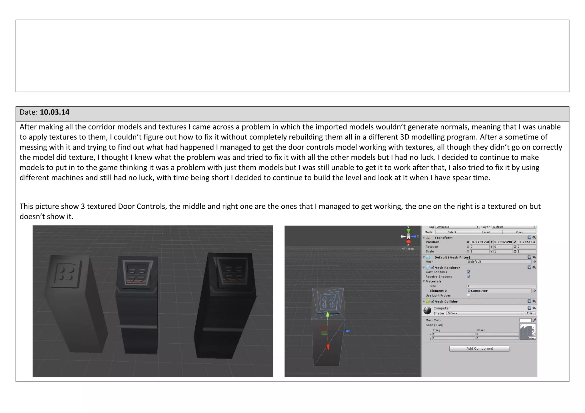 Date: 10.03.14
After making all the corridor models and textures I came across a problem in which the imported models wouldn’t generate normals, meaning that I was unable
to apply textures to them, I couldn’t figure out how to fix it without completely rebuilding them all in a different 3D modelling program. After a sometime of
messing with it and trying to find out what had happened I managed to get the door controls model working with textures, all though they didn’t go on correctly
the model did texture, I thought I knew what the problem was and tried to fix it with all the other models but I had no luck. I decided to continue to make
models to put in to the game thinking it was a problem with just them models but I was still unable to get it to work after that, I also tried to fix it by using
different machines and still had no luck, with time being short I decided to continue to build the level and look at it when I have spear time.
This picture show 3 textured Door Controls, the middle and right one are the ones that I managed to get working, the one on the right is a textured on but
doesn’t show it.
 