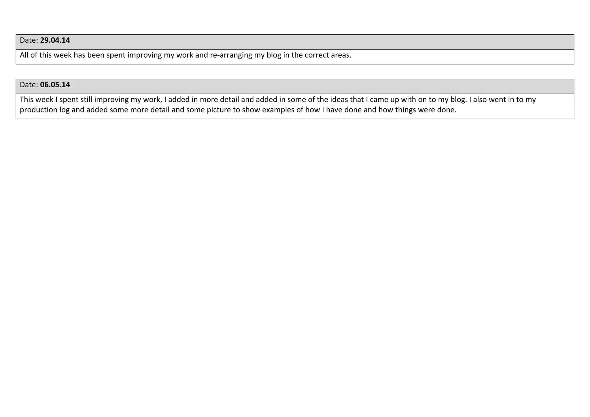 Date: 29.04.14
All of this week has been spent improving my work and re-arranging my blog in the correct areas.
Date: 06.05.14
This week I spent still improving my work, I added in more detail and added in some of the ideas that I came up with on to my blog. I also went in to my
production log and added some more detail and some picture to show examples of how I have done and how things were done.
 
