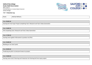 Salford City College
Eccles Sixth Form Centre
BTec Level 3
Extended Diploma in Creative Media Production
Games Design
FMP - Production Log
Name Michael Williams
Date: 03.02.14
Starting the Final major Project completing Task 1 Research and Task 2 Ideas Generation.
Date: 10.02.14
Still completing Task 1 Research and Task 2 Ideas Generation.
Date: 17.02.14
Starting Task 3 gather information to produce my Pitch.
Date: 24.02.14
Working on my Task 3 pitch.
Date: 03.03.14
Producing my pitch so everyone knows my project.
Date: 10.03.14
Starting Task 4 and 5 Planning and Production for finishing the final major project.