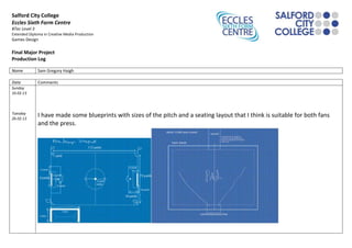 Salford City College
Eccles Sixth Form Centre
BTec Level 3
Extended Diploma in Creative Media Production
Games Design

Final Major Project
Production Log

Name           Sam Gregory Haigh

Date           Comments
Sunday
10.02.13



Tuesday
26.02.13
               I have made some blueprints with sizes of the pitch and a seating layout that I think is suitable for both fans
               and the press.
 