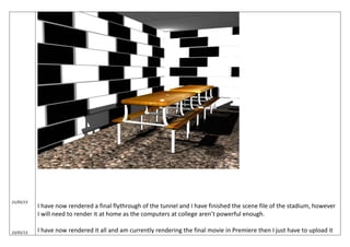 21/05/13
23/05/13
I have now rendered a final flythrough of the tunnel and I have finished the scene file of the stadium, however
I will need to render it at home as the computers at college aren’t powerful enough.
I have now rendered it all and am currently rendering the final movie in Premiere then I just have to upload it
 