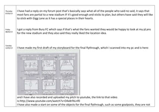 Thursday
07/03/13
Friday
08/03/13
Tuesday
12/03/13
I have had a reply on my forum post that’s basically says what all of the people who said no said, it says that
most fans are partial to a new stadium IF it’s good enough and sticks to plan, but others have said they will like
to stick with Gigg Lane as it has a special places in their hearts.
I got a reply from Bury FC which says if that’s what the fans wanted they would be happy to look at my pl;ans
for the new stadium and they also said they really liked the location idea.
I have made my first draft of my storyboard for the final flythrough, which I scanned into my pc and is here:
and I have also recorded and uploaded my pitch to youtube, the link to that video
is:http://www.youtube.com/watch?v=O4x8rfALnf0
I have also made a start on some of the objects for the final flythrough, such as some goalposts, they are not
 