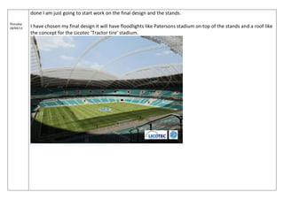 Thursday
18/04/13
done I am just going to start work on the final design and the stands.
I have chosen my final design it will have floodlights like Patersons stadium on top of the stands and a roof like
the concept for the Licotec ‘Tractor tire’ stadium.
 